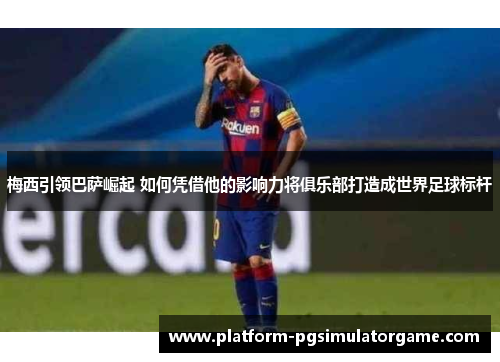 梅西引领巴萨崛起 如何凭借他的影响力将俱乐部打造成世界足球标杆