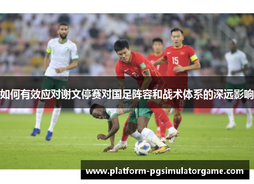 如何有效应对谢文停赛对国足阵容和战术体系的深远影响