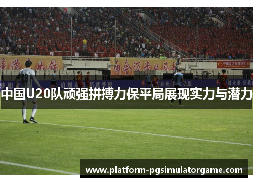 中国U20队顽强拼搏力保平局展现实力与潜力