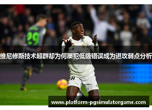 维尼修斯技术超群却为何屡犯低级错误成为进攻弱点分析