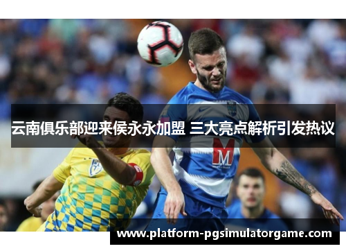 云南俱乐部迎来侯永永加盟 三大亮点解析引发热议