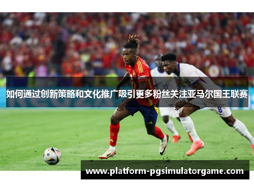 如何通过创新策略和文化推广吸引更多粉丝关注亚马尔国王联赛