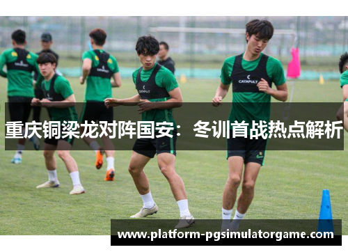 重庆铜梁龙对阵国安：冬训首战热点解析