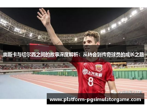 奥斯卡与切尔西之间的故事深度解析：从转会到传奇球员的成长之路