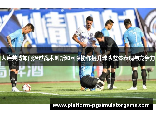 大连英博如何通过战术创新和团队协作提升球队整体表现与竞争力