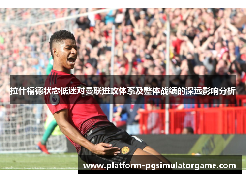 拉什福德状态低迷对曼联进攻体系及整体战绩的深远影响分析