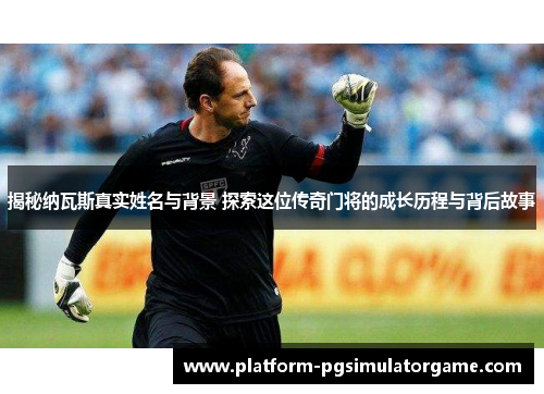 揭秘纳瓦斯真实姓名与背景 探索这位传奇门将的成长历程与背后故事