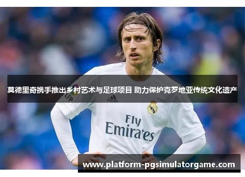 莫德里奇携手推出乡村艺术与足球项目 助力保护克罗地亚传统文化遗产