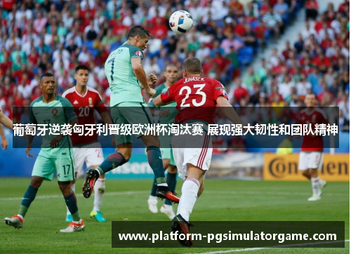 葡萄牙逆袭匈牙利晋级欧洲杯淘汰赛 展现强大韧性和团队精神