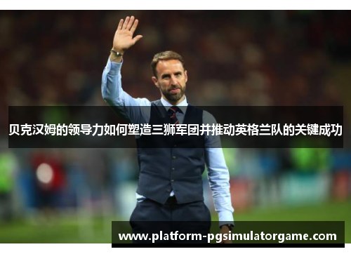 贝克汉姆的领导力如何塑造三狮军团并推动英格兰队的关键成功
