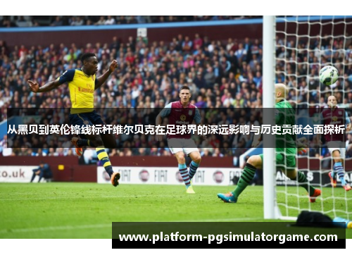 从黑贝到英伦锋线标杆维尔贝克在足球界的深远影响与历史贡献全面探析