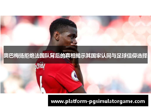 奥巴梅扬拒绝法国队背后的真相揭示其国家认同与足球信仰选择