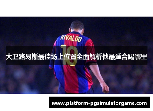 大卫路易斯最佳场上位置全面解析他最适合踢哪里