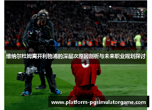 维纳尔杜姆离开利物浦的深层次原因剖析与未来职业规划探讨 维纳尔杜姆离开利物浦的深层次原因剖析与未来职业规划探讨